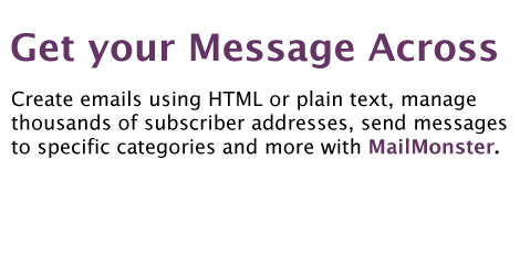 Create emails using HTML or plain text, manage 
thousands of subscriber addresses, send messages 
to specific categories and more with MailMonster.